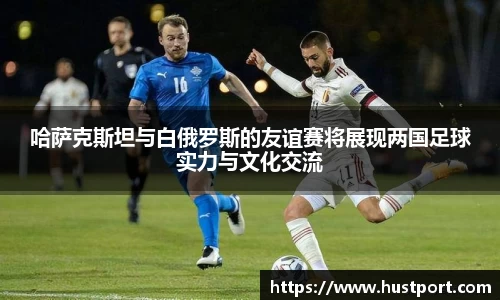 哈萨克斯坦与白俄罗斯的友谊赛将展现两国足球实力与文化交流