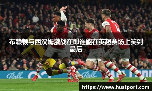 布赖顿与西汉姆激战在即谁能在英超赛场上笑到最后